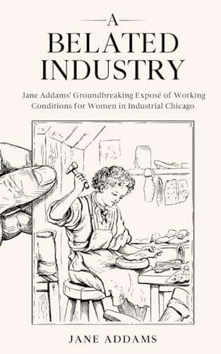 A Belated Industry: Jane Addams' Groundbreaking Exposé of Working Conditions for Women in Industrial Chicago (Annotated) von Cedar Lake Classics